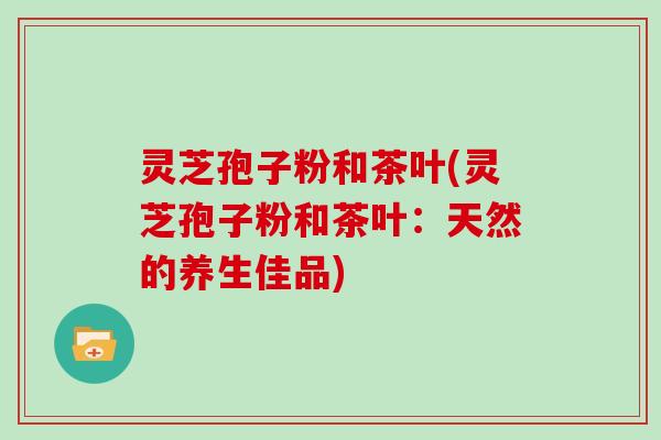 灵芝孢子粉和茶叶(灵芝孢子粉和茶叶:天然的养生佳品)