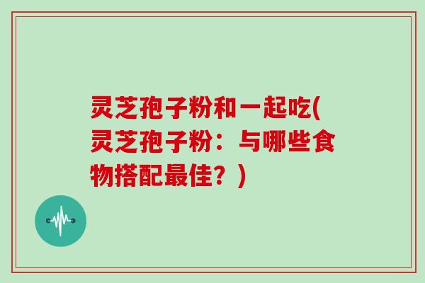 灵芝孢子粉和一起吃(灵芝孢子粉:与哪些食物搭配最佳?)