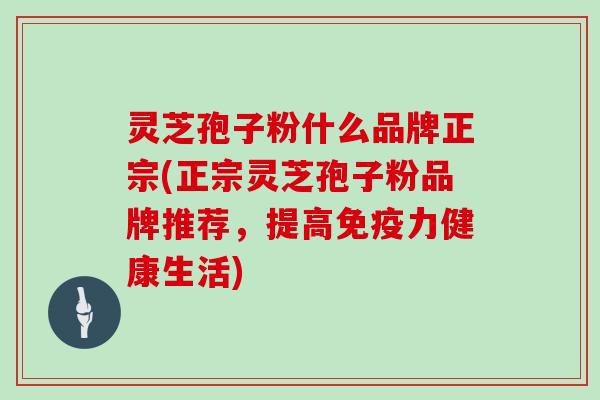 灵芝孢子粉什么品牌正宗(正宗灵芝孢子粉品牌推荐,提高免疫力健康生活)