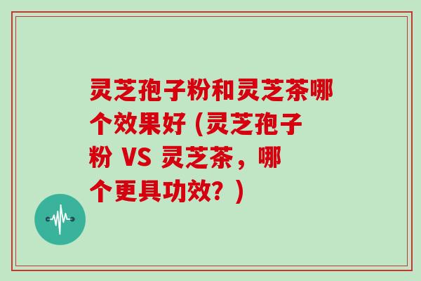 灵芝孢子粉和灵芝茶哪个效果好 (灵芝孢子粉 VS 灵芝茶,哪个更具功效?)