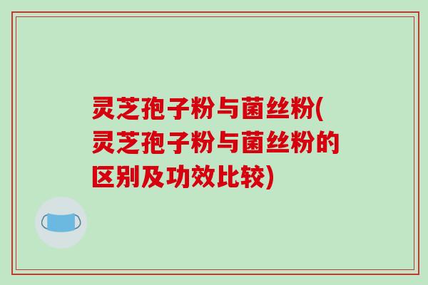 灵芝孢子粉与菌丝粉(灵芝孢子粉与菌丝粉的区别及功效比较)