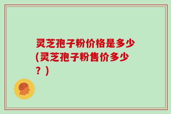 灵芝孢子粉价格是多少(灵芝孢子粉售价多少?)