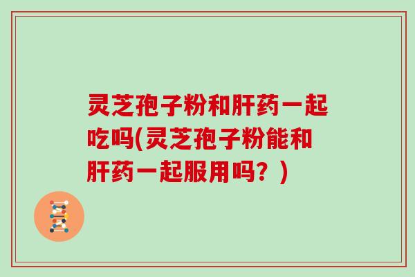 灵芝孢子粉和肝药一起吃吗(灵芝孢子粉能和肝药一起服用吗?)