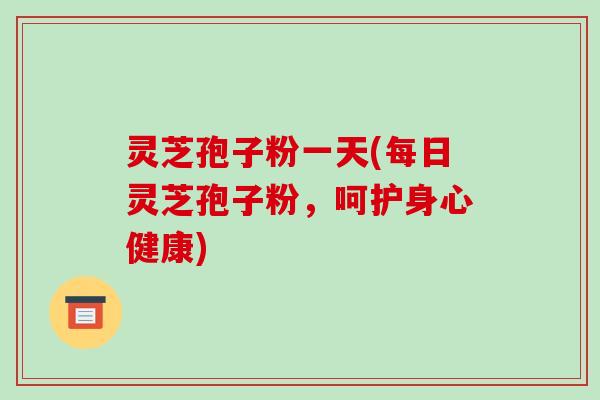 灵芝孢子粉一天(每日灵芝孢子粉，呵护身心健康)