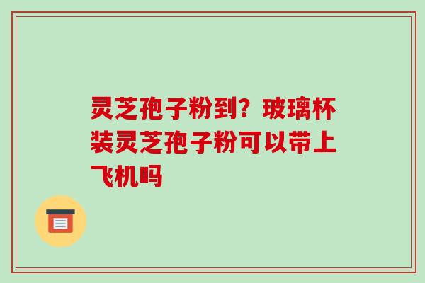灵芝孢子粉到？玻璃杯装灵芝孢子粉可以带上飞机吗
