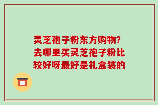 灵芝孢子粉东方购物？去哪里买灵芝孢子粉比较好呀最好是礼盒装的