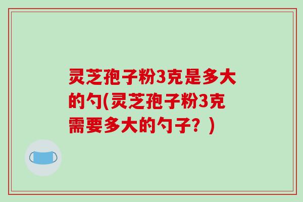 灵芝孢子粉3克是多大的勺(灵芝孢子粉3克需要多大的勺子?)
