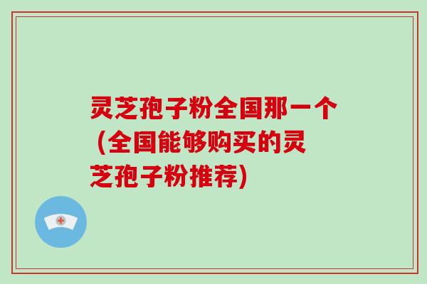 灵芝孢子粉全国那一个 (全国能够购买的灵芝孢子粉推荐)