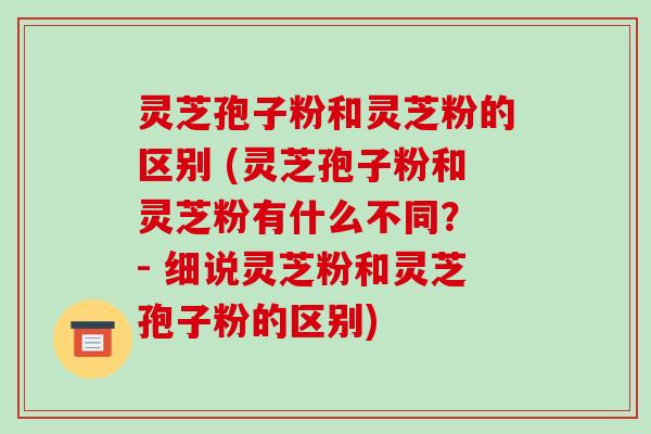 灵芝孢子粉和灵芝粉的区别 (灵芝孢子粉和灵芝粉有什么不同? - 细说灵芝粉和灵芝孢子粉的区别)