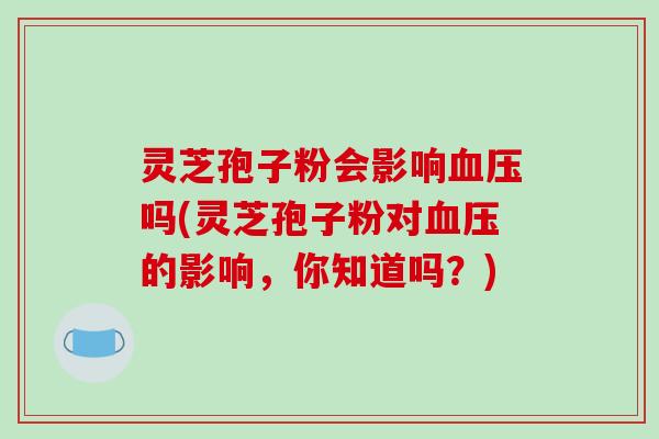 灵芝孢子粉会影响血压吗(灵芝孢子粉对血压的影响，你知道吗？)