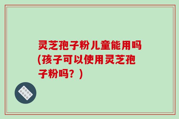 灵芝孢子粉儿童能用吗(孩子可以使用灵芝孢子粉吗？)