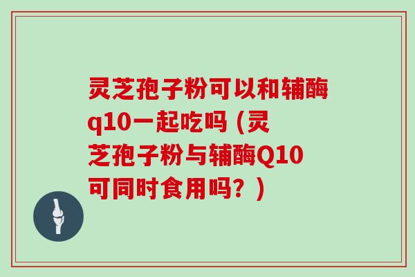 灵芝孢子粉可以和辅酶q10一起吃吗 (灵芝孢子粉与辅酶Q10可同时食用吗?)