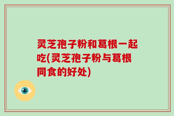 灵芝孢子粉和葛根一起吃(灵芝孢子粉与葛根同食的好处)