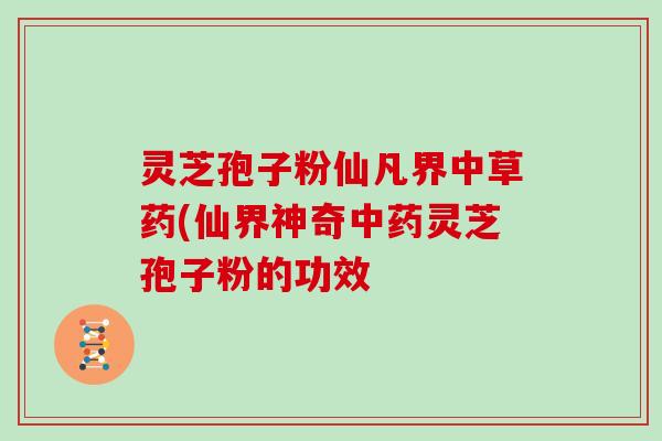 灵芝孢子粉仙凡界中草药(仙界神奇中药灵芝孢子粉的功效