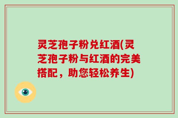 灵芝孢子粉兑红酒(灵芝孢子粉与红酒的完美搭配,助您轻松养生)