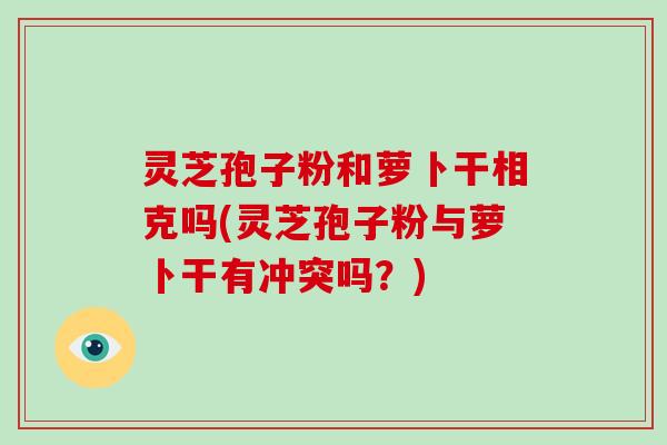 灵芝孢子粉和萝卜干相克吗(灵芝孢子粉与萝卜干有冲突吗?)
