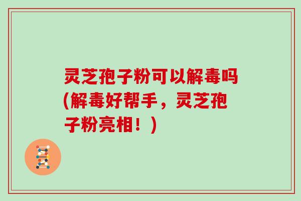 灵芝孢子粉可以解毒吗(解毒好帮手,灵芝孢子粉亮相!)