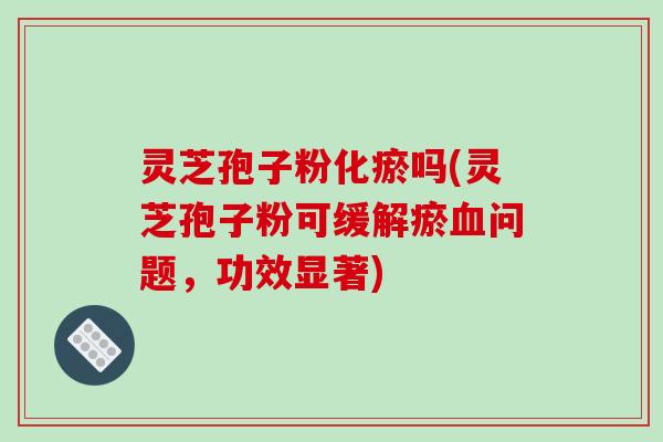 灵芝孢子粉化瘀吗(灵芝孢子粉可缓解瘀血问题,功效显著)