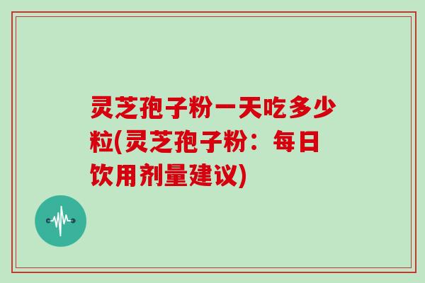 灵芝孢子粉一天吃多少粒(灵芝孢子粉：每日饮用剂量建议)