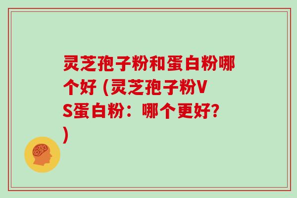 灵芝孢子粉和蛋白粉哪个好 (灵芝孢子粉VS蛋白粉：哪个更好？)