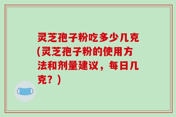 灵芝孢子粉吃多少几克(灵芝孢子粉的使用方法和剂量建议，每日几克？)