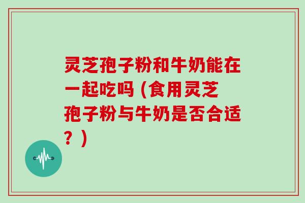 灵芝孢子粉和牛奶能在一起吃吗 (食用灵芝孢子粉与牛奶是否合适?)