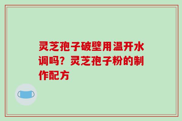 灵芝孢子破壁用温开水调吗？灵芝孢子粉的制作配方