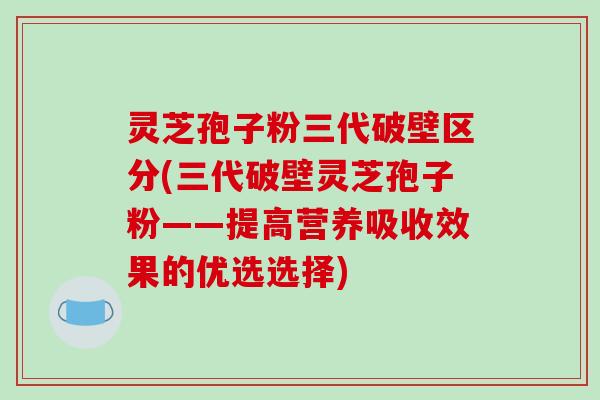 灵芝孢子粉三代破壁区分(三代破壁灵芝孢子粉——提高营养吸收效果的优选选择)