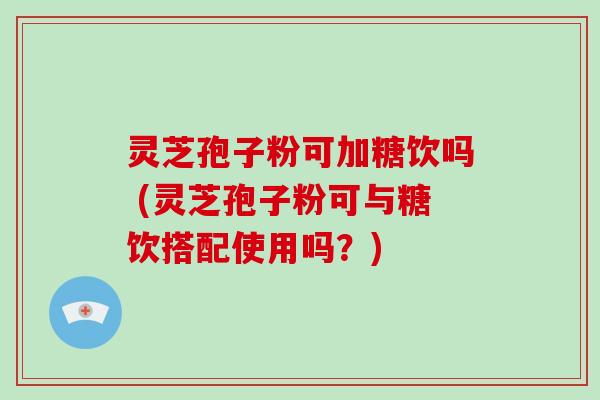 灵芝孢子粉可加糖饮吗 (灵芝孢子粉可与糖饮搭配使用吗？)