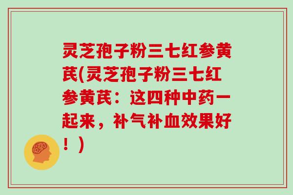 灵芝孢子粉三七红参黄芪(灵芝孢子粉三七红参黄芪：这四种中药一起来，补气补血效果好！)