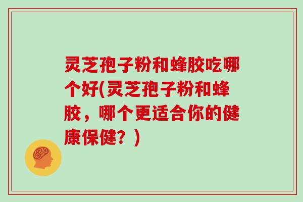 灵芝孢子粉和蜂胶吃哪个好(灵芝孢子粉和蜂胶,哪个更适合你的健康保健?)