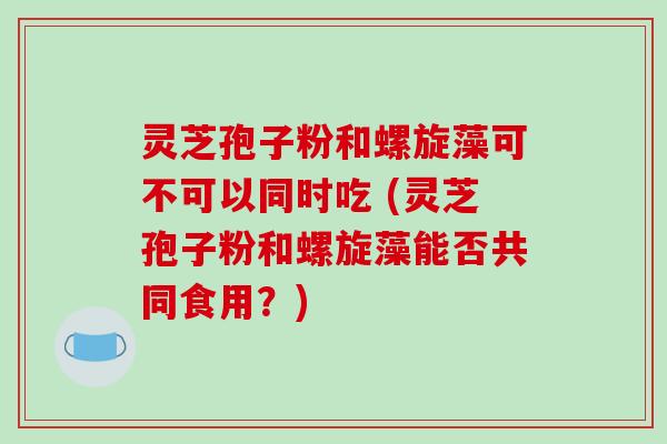 灵芝孢子粉和螺旋藻可不可以同时吃 (灵芝孢子粉和螺旋藻能否共同食用?)