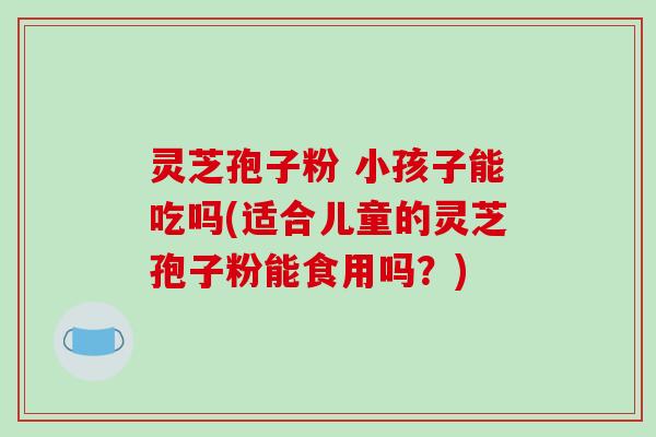 灵芝孢子粉 小孩子能吃吗(适合儿童的灵芝孢子粉能食用吗？)