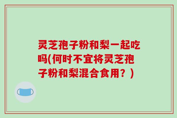 灵芝孢子粉和梨一起吃吗(何时不宜将灵芝孢子粉和梨混合食用？)