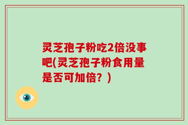 灵芝孢子粉吃2倍没事吧(灵芝孢子粉食用量是否可加倍?)