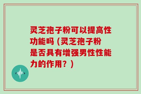 灵芝孢子粉可以提高性功能吗 (灵芝孢子粉是否具有增强男性性能力的作用?)
