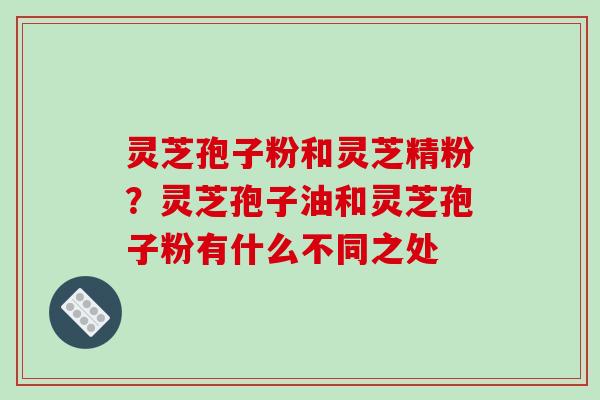 灵芝孢子粉和灵芝精粉？灵芝孢子油和灵芝孢子粉有什么不同之处