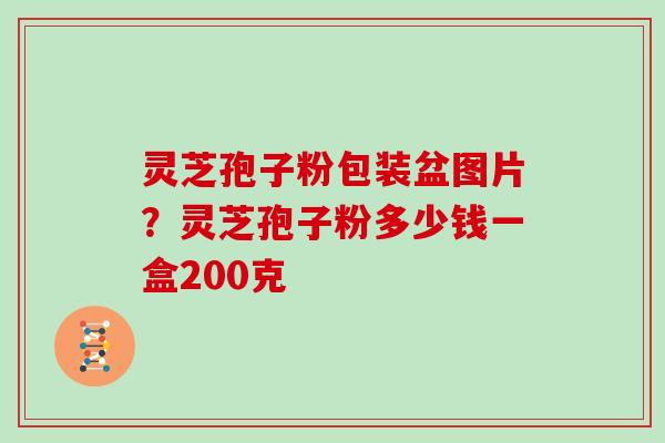灵芝孢子粉包装盆图片？灵芝孢子粉多少钱一盒200克