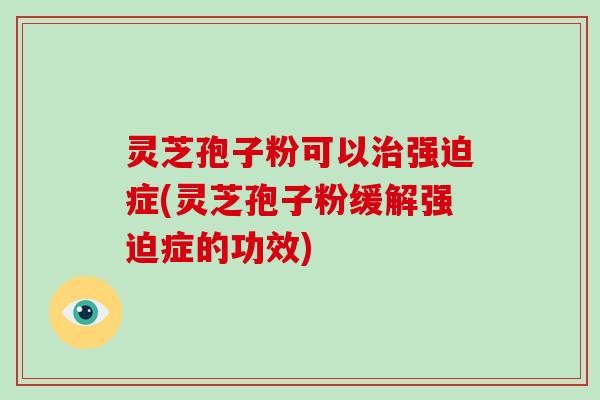 灵芝孢子粉可以治强迫症(灵芝孢子粉缓解强迫症的功效)