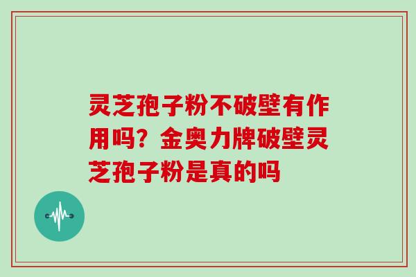 灵芝孢子粉不破壁有作用吗?金奥力牌破壁灵芝孢子粉是真的吗