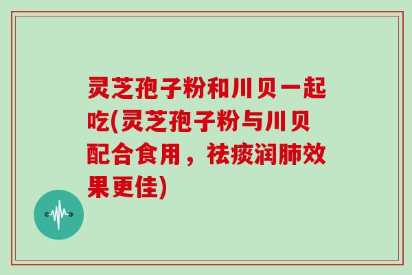 灵芝孢子粉和川贝一起吃(灵芝孢子粉与川贝配合食用,祛痰润肺效果更佳)