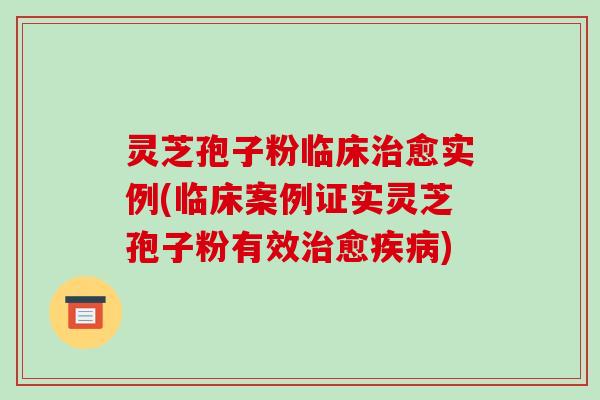 灵芝孢子粉临床治愈实例(临床案例证实灵芝孢子粉有效治愈疾病)