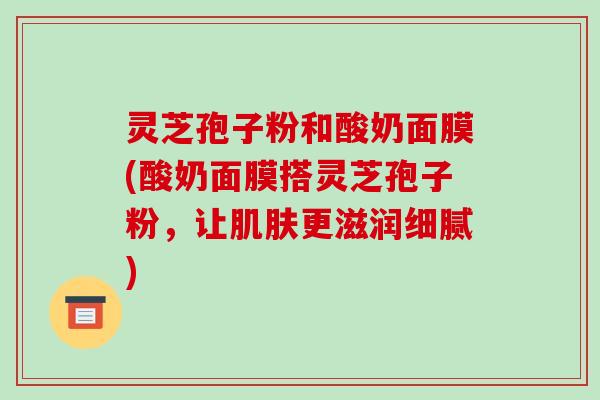 灵芝孢子粉和酸奶面膜(酸奶面膜搭灵芝孢子粉,让肌肤更滋润细腻)