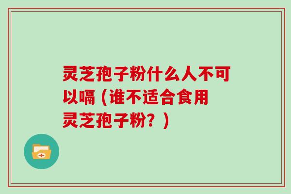 灵芝孢子粉什么人不可以嗝 (谁不适合食用灵芝孢子粉?)