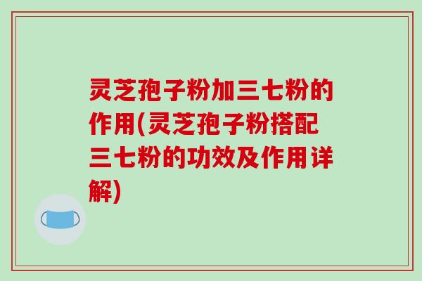 灵芝孢子粉加三七粉的作用(灵芝孢子粉搭配三七粉的功效及作用详解)