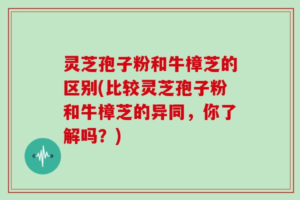 灵芝孢子粉和牛樟芝的区别(比较灵芝孢子粉和牛樟芝的异同，你了解吗？)