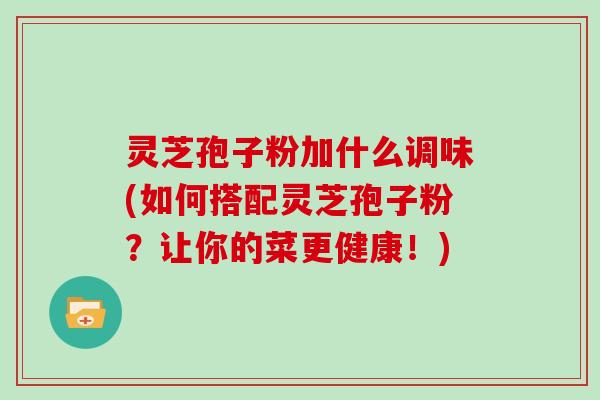 灵芝孢子粉加什么调味(如何搭配灵芝孢子粉?让你的菜更健康!)