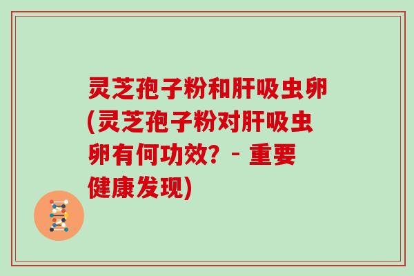 灵芝孢子粉和肝吸虫卵(灵芝孢子粉对肝吸虫卵有何功效？- 重要健康发现)