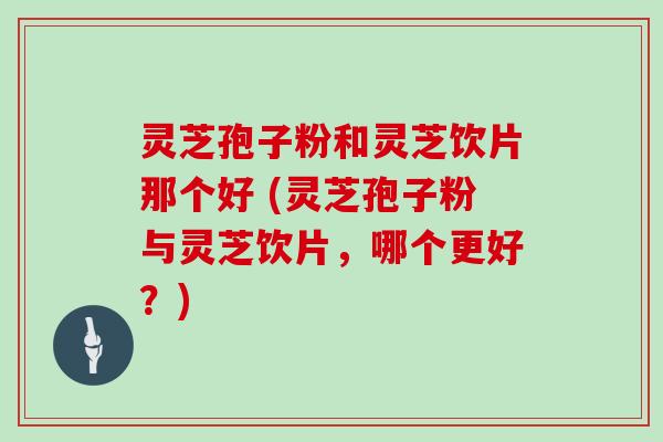 灵芝孢子粉和灵芝饮片那个好 (灵芝孢子粉与灵芝饮片，哪个更好？)