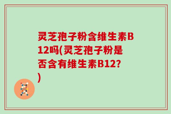 灵芝孢子粉含维生素B12吗(灵芝孢子粉是否含有维生素B12?)